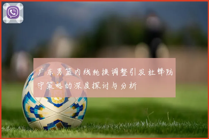广东男篮内线轮换调整引发杜锋防守策略的深度探讨与分析