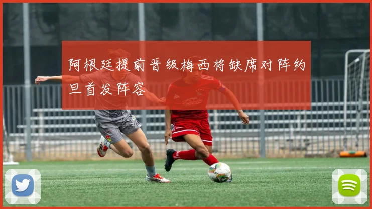 阿根廷提前晋级梅西将缺席对阵约旦首发阵容
