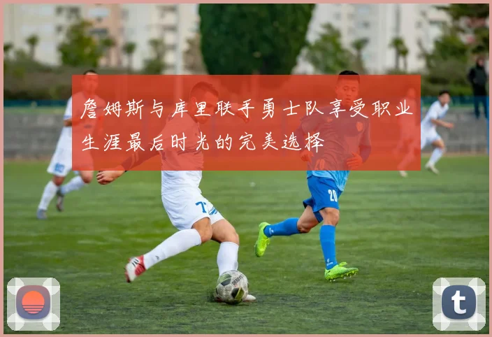 詹姆斯与库里联手勇士队享受职业生涯最后时光的完美选择