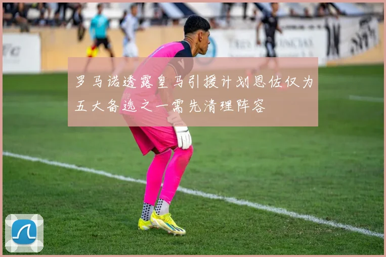 罗马诺透露皇马引援计划恩佐仅为五大备选之一需先清理阵容