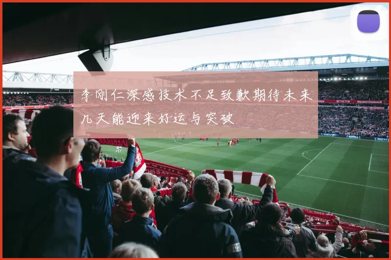 李刚仁深感技术不足致歉期待未来几天能迎来好运与突破