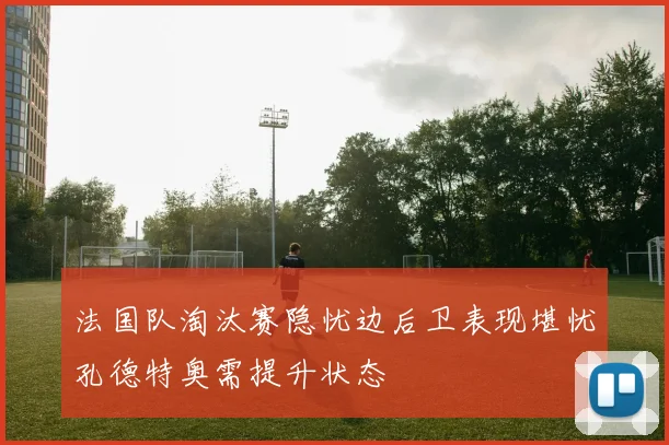 法国队淘汰赛隐忧边后卫表现堪忧孔德特奥需提升状态