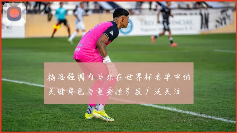 梅洛强调内马尔在世界杯名单中的关键角色与重要性引发广泛关注