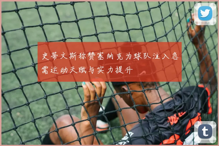 史蒂文斯称赞塞纳克为球队注入急需运动天赋与实力提升