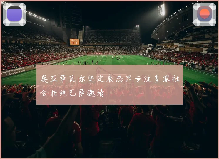 奥亚萨瓦尔坚定表态只专注皇家社会拒绝巴萨邀请