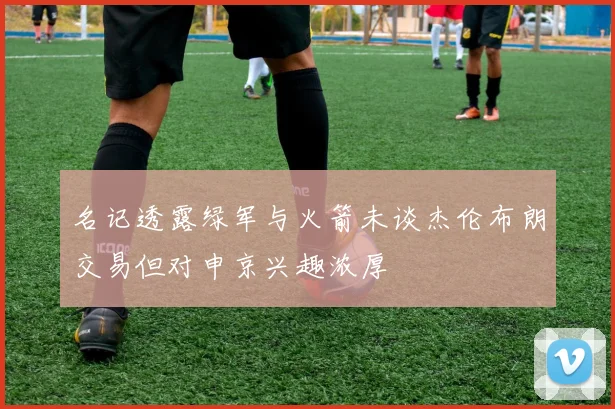 名记透露绿军与火箭未谈杰伦布朗交易但对申京兴趣浓厚
