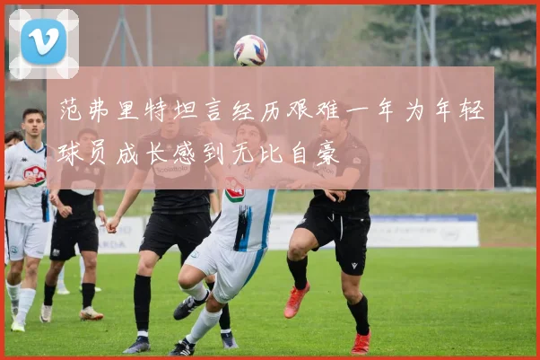 范弗里特坦言经历艰难一年为年轻球员成长感到无比自豪