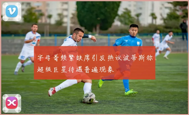 字母哥频繁缺席引发热议波蒂斯称超级巨星待遇普遍现象