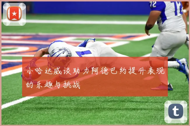 小哈达威谈助力阿德巴约提升表现的乐趣与挑战