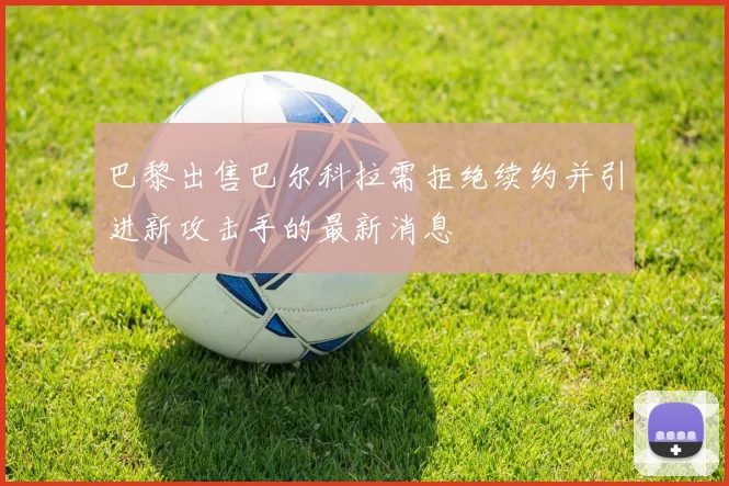 巴黎出售巴尔科拉需拒绝续约并引进新攻击手的最新消息