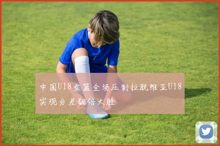 中国U18女篮全场压制拉脱维亚U18实现分差翻倍大胜