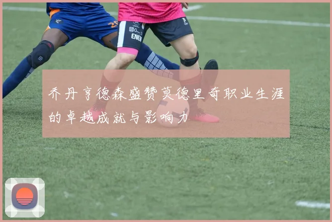 乔丹亨德森盛赞莫德里奇职业生涯的卓越成就与影响力