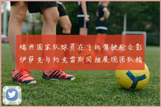 瑞典国家队球员在飞机驾驶舱合影伊萨克与约克雷斯同框展现团队精神