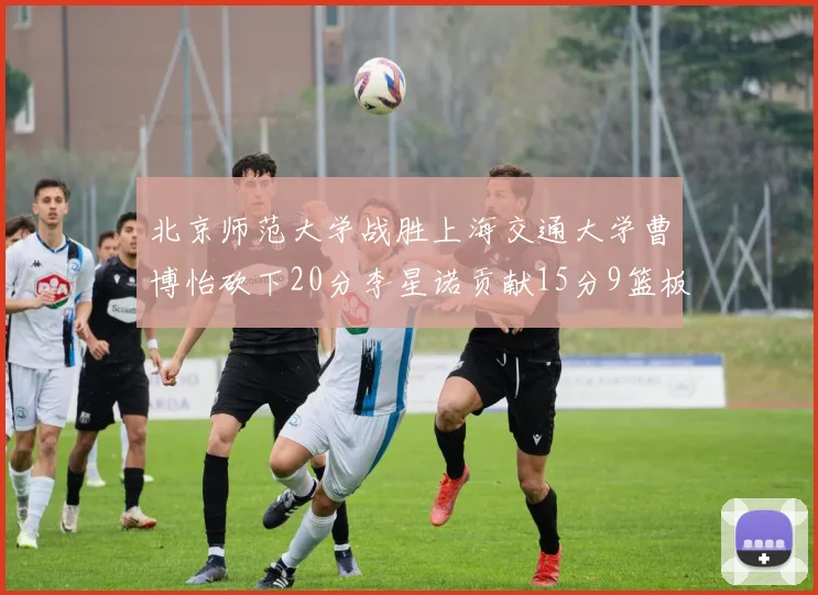 北京师范大学战胜上海交通大学曹博怡砍下20分李星诺贡献15分9篮板马天雨表现出色
