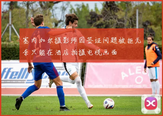 塞内加尔摄影师因签证问题被拒无奈只能在酒店拍摄电视画面