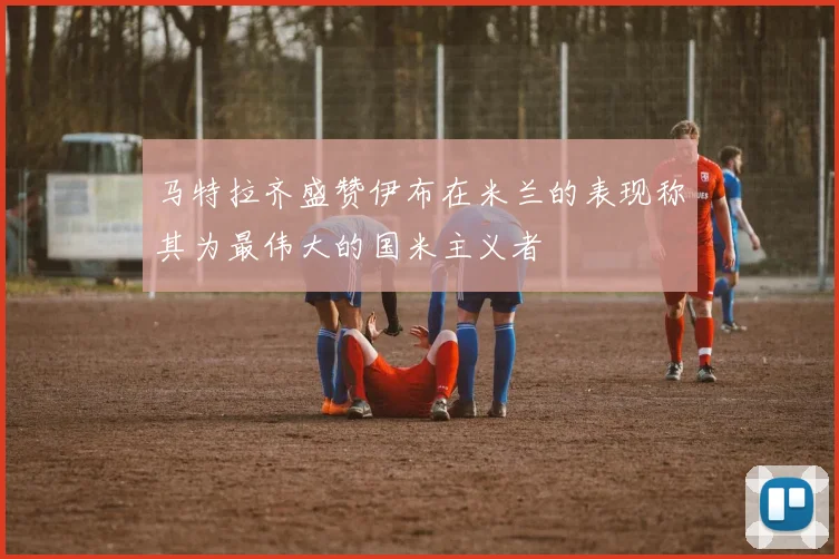马特拉齐盛赞伊布在米兰的表现称其为最伟大的国米主义者
