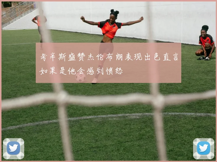 考辛斯盛赞杰伦布朗表现出色直言如果是他会感到愤怒