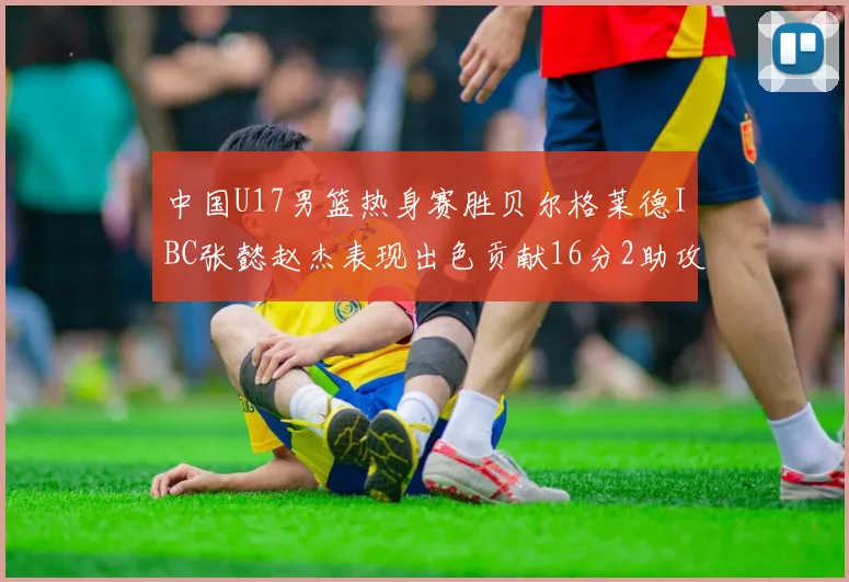 中国U17男篮热身赛胜贝尔格莱德IBC张懿赵杰表现出色贡献16分2助攻2抢断