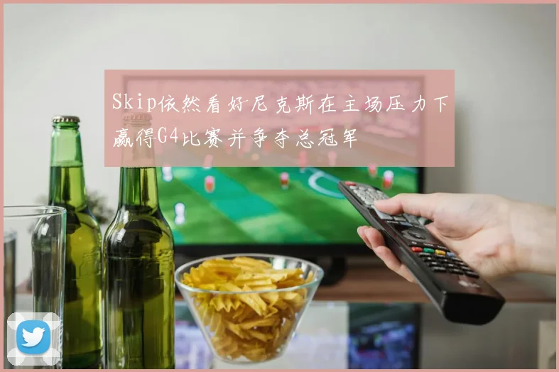 Skip依然看好尼克斯在主场压力下赢得G4比赛并争夺总冠军