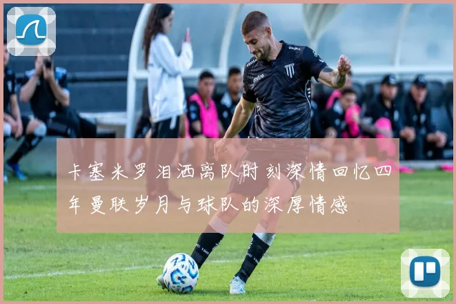 卡塞米罗泪洒离队时刻深情回忆四年曼联岁月与球队的深厚情感