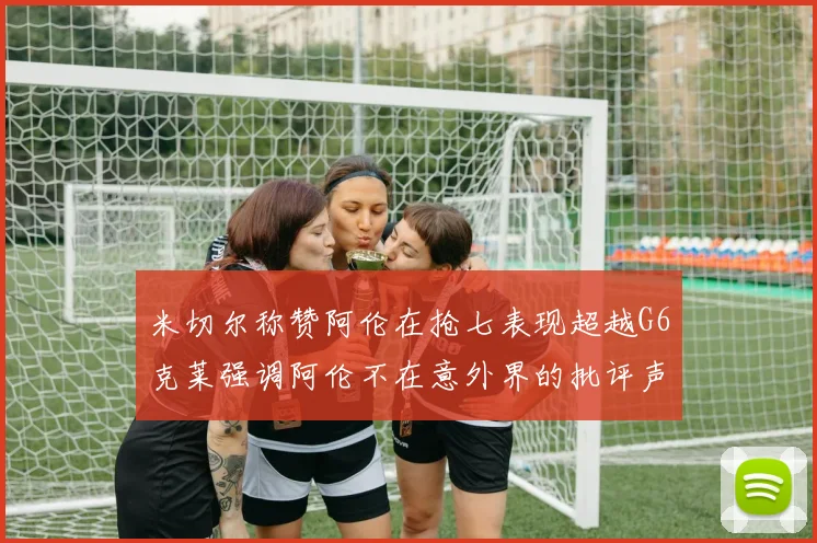 米切尔称赞阿伦在抢七表现超越G6克莱强调阿伦不在意外界的批评声音