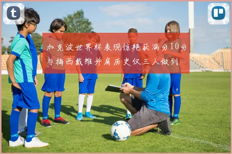 加克波世界杯表现惊艳获满分10分与梅西戴维并肩历史仅三人做到
