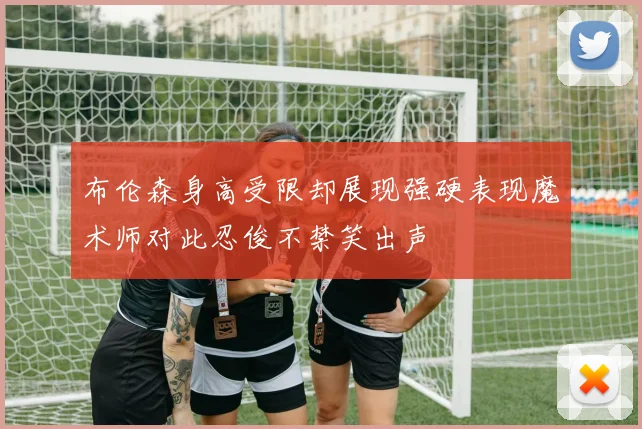 布伦森身高受限却展现强硬表现魔术师对此忍俊不禁笑出声