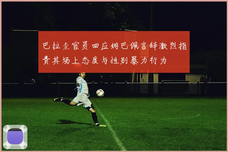 巴拉圭官员回应姆巴佩言辞激烈指责其场上态度与性别暴力行为
