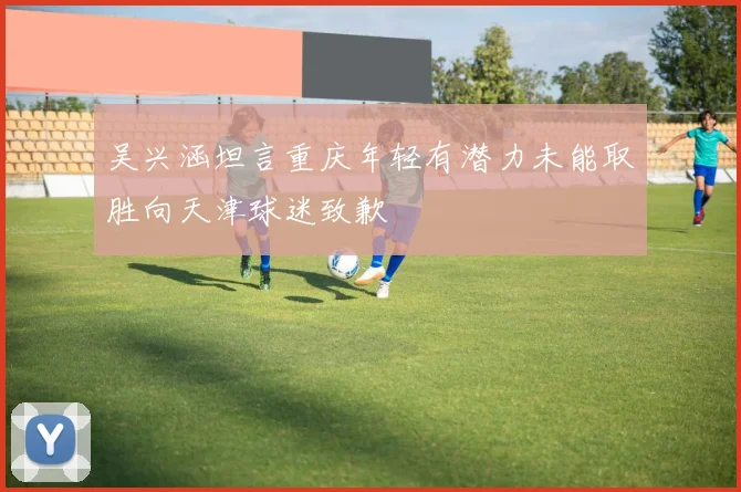 吴兴涵坦言重庆年轻有潜力未能取胜向天津球迷致歉
